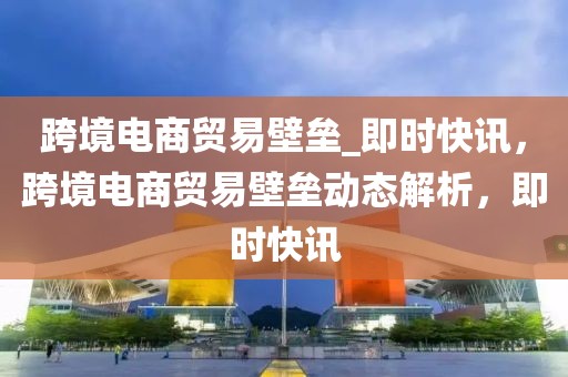 跨境電商貿(mào)易壁壘_即時(shí)快訊，跨境電商貿(mào)易壁壘動(dòng)態(tài)解析，即時(shí)快訊
