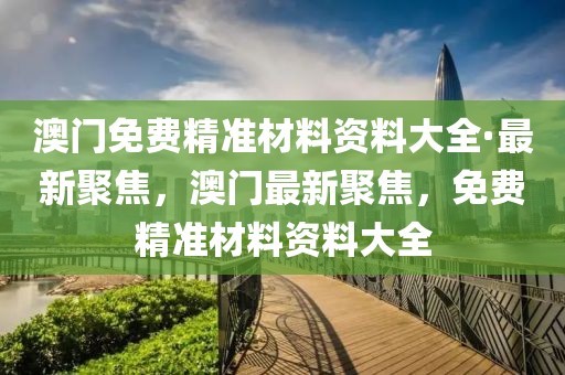 澳門免費(fèi)精準(zhǔn)材料資料大全·最新聚焦，澳門最新聚焦，免費(fèi)精準(zhǔn)材料資料大全