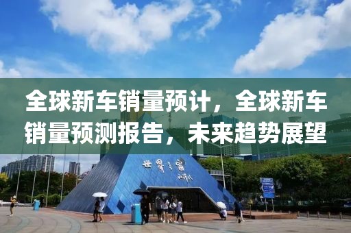 全球新車銷量預計，全球新車銷量預測報告，未來趨勢展望