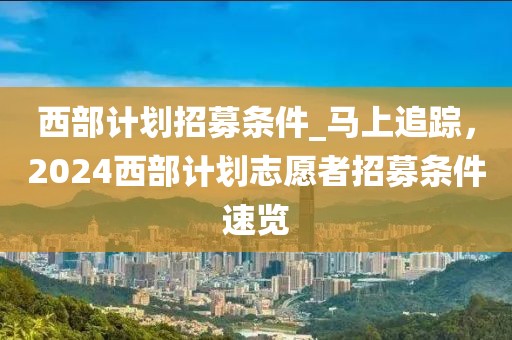 西部計(jì)劃招募條件_馬上追蹤，2024西部計(jì)劃志愿者招募條件速覽