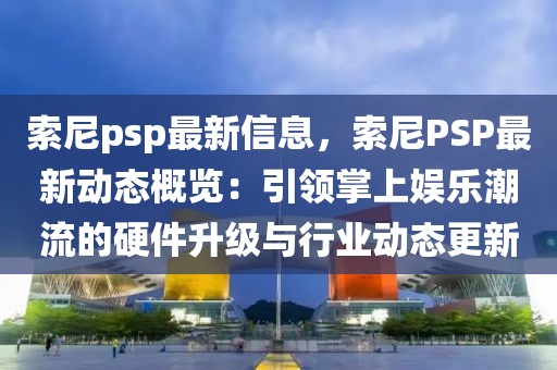 索尼psp最新信息，索尼PSP最新動(dòng)態(tài)概覽：引領(lǐng)掌上娛樂潮流的硬件升級(jí)與行業(yè)動(dòng)態(tài)更新
