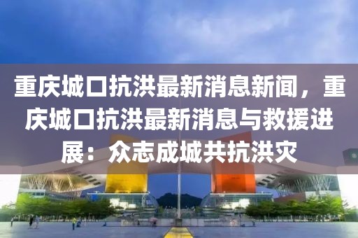 重慶城口抗洪最新消息新聞，重慶城口抗洪最新消息與救援進展：眾志成城共抗洪災