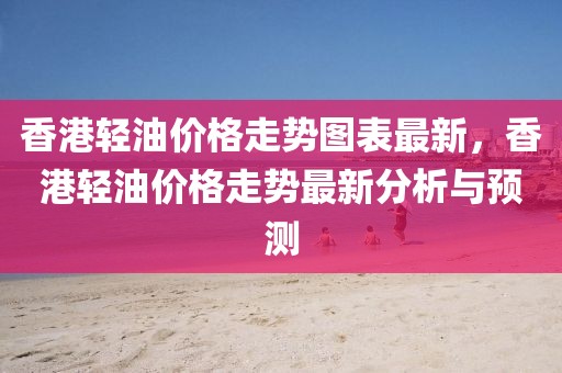 香港輕油價(jià)格走勢圖表最新，香港輕油價(jià)格走勢最新分析與預(yù)測
