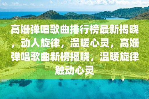 高姍彈唱歌曲排行榜最新揭曉，動(dòng)人旋律，溫暖心靈，高姍彈唱歌曲新榜揭曉，溫暖旋律觸動(dòng)心靈