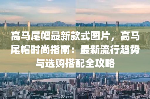 高馬尾帽最新款式圖片，高馬尾帽時(shí)尚指南：最新流行趨勢(shì)與選購(gòu)搭配全攻略