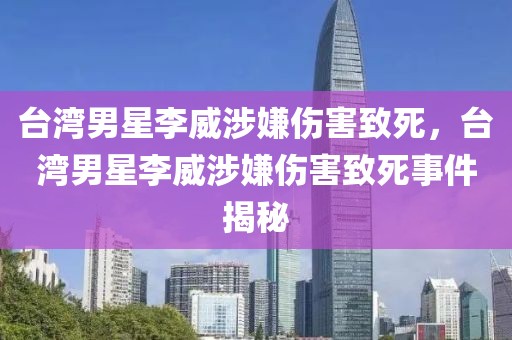 臺灣男星李威涉嫌傷害致死，臺灣男星李威涉嫌傷害致死事件揭秘