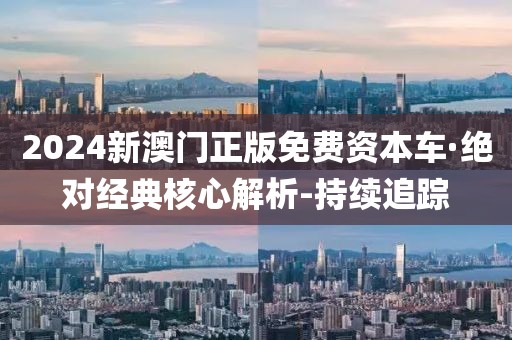 2024新澳門(mén)正版免費(fèi)資本車(chē)·絕對(duì)經(jīng)典核心解析-持續(xù)追蹤
