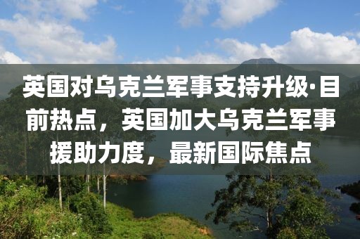 英國(guó)對(duì)烏克蘭軍事支持升級(jí)·目前熱點(diǎn)，英國(guó)加大烏克蘭軍事援助力度，最新國(guó)際焦點(diǎn)