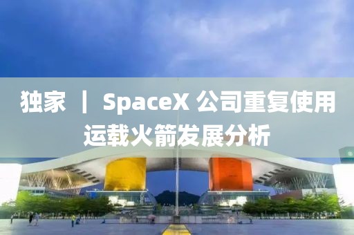 獨家 ｜ SpaceX 公司重復使用運載火箭發(fā)展分析