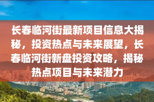 長春臨河街最新項(xiàng)目信息大揭秘，投資熱點(diǎn)與未來展望，長春臨河街新盤投資攻略，揭秘?zé)狳c(diǎn)項(xiàng)目與未來潛力