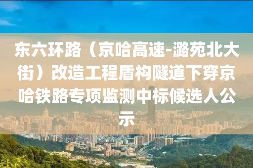 東六環(huán)路（京哈高速-潞苑北大街）改造工程盾構隧道下穿京哈鐵路專項監(jiān)測中標候選人公示