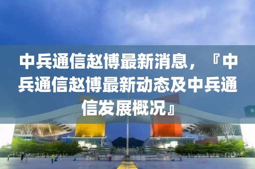 中兵通信趙博最新消息，『中兵通信趙博最新動態(tài)及中兵通信發(fā)展概況』