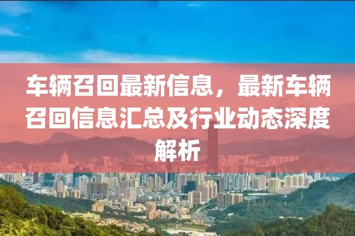 車輛召回最新信息，最新車輛召回信息匯總及行業(yè)動態(tài)深度解析