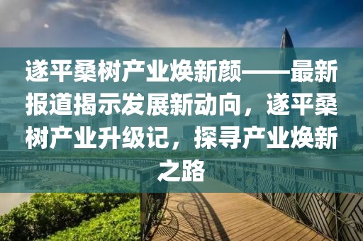 遂平桑樹產(chǎn)業(yè)煥新顏——最新報(bào)道揭示發(fā)展新動(dòng)向，遂平桑樹產(chǎn)業(yè)升級(jí)記，探尋產(chǎn)業(yè)煥新之路