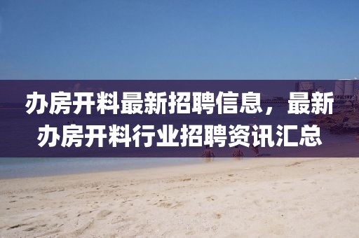 辦房開料最新招聘信息，最新辦房開料行業(yè)招聘資訊匯總
