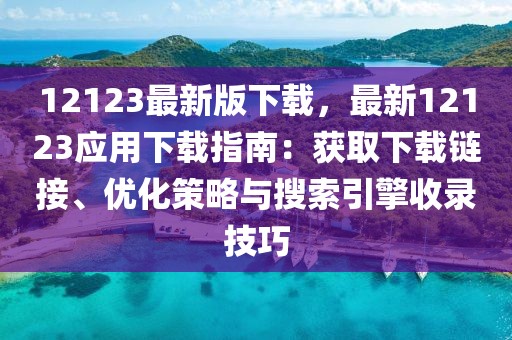 12123最新版下載，最新12123應(yīng)用下載指南：獲取下載鏈接、優(yōu)化策略與搜索引擎收錄技巧