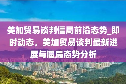 美加貿(mào)易談判僵局前沿態(tài)勢_即時動態(tài)，美加貿(mào)易談判最新進展與僵局態(tài)勢分析