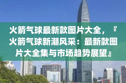 火箭氣球最新款圖片大全，『火箭氣球新潮風(fēng)采：最新款圖片大全集與市場(chǎng)趨勢(shì)展望』