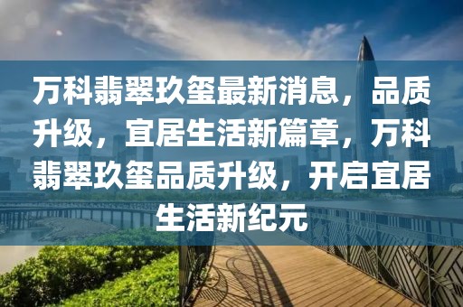萬科翡翠玖璽最新消息，品質(zhì)升級，宜居生活新篇章，萬科翡翠玖璽品質(zhì)升級，開啟宜居生活新紀元