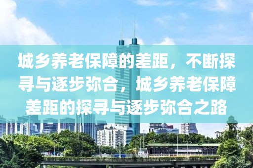 城鄉(xiāng)養(yǎng)老保障的差距，不斷探尋與逐步彌合，城鄉(xiāng)養(yǎng)老保障差距的探尋與逐步彌合之路