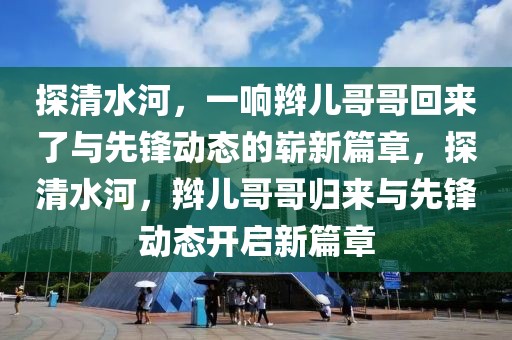 探清水河，一響辮兒哥哥回來(lái)了與先鋒動(dòng)態(tài)的嶄新篇章，探清水河，辮兒哥哥歸來(lái)與先鋒動(dòng)態(tài)開(kāi)啟新篇章