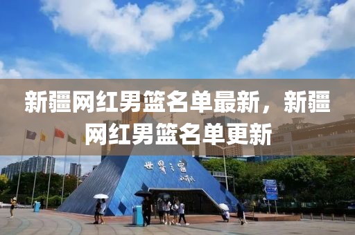 新疆網紅男籃名單最新，新疆網紅男籃名單更新