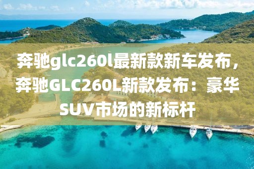 奔馳glc260l最新款新車發(fā)布，奔馳GLC260L新款發(fā)布：豪華SUV市場(chǎng)的新標(biāo)桿