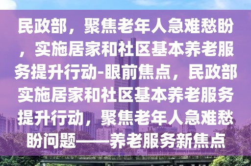 民政部，聚焦老年人急難愁盼，實施居家和社區(qū)基本養(yǎng)老服務提升行動-眼前焦點，民政部實施居家和社區(qū)基本養(yǎng)老服務提升行動，聚焦老年人急難愁盼問題——養(yǎng)老服務新焦點