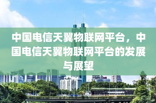中國電信天翼物聯(lián)網(wǎng)平臺，中國電信天翼物聯(lián)網(wǎng)平臺的發(fā)展與展望