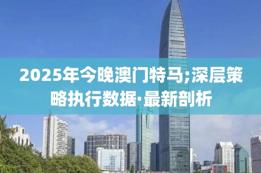2025年今晚澳門特馬;深層策略執(zhí)行數(shù)據(jù)·最新剖析