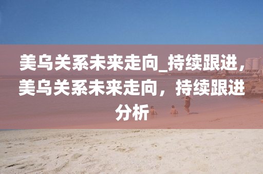 美烏關(guān)系未來走向_持續(xù)跟進(jìn)，美烏關(guān)系未來走向，持續(xù)跟進(jìn)分析