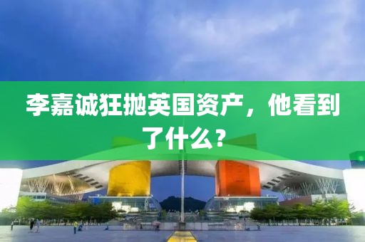 李嘉誠狂拋英國資產(chǎn)，他看到了什么？