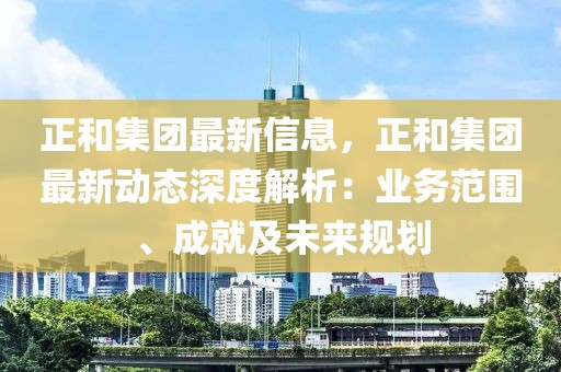 正和集團最新信息，正和集團最新動態(tài)深度解析：業(yè)務范圍、成就及未來規(guī)劃