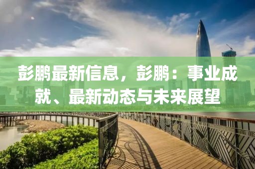 彭鵬最新信息，彭鵬：事業(yè)成就、最新動(dòng)態(tài)與未來展望