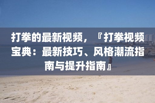 打拳的最新視頻，『打拳視頻寶典：最新技巧、風(fēng)格潮流指南與提升指南』