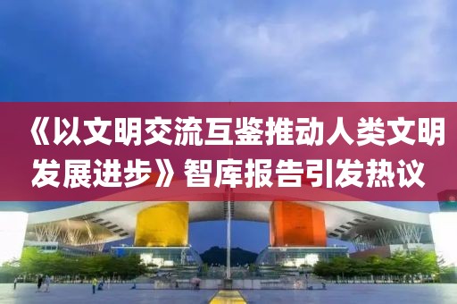 《以文明交流互鑒推動人類文明發(fā)展進(jìn)步》智庫報告引發(fā)熱議