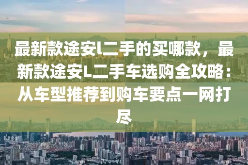 最新款途安l二手的買哪款，最新款途安L二手車選購全攻略：從車型推薦到購車要點一網(wǎng)打盡