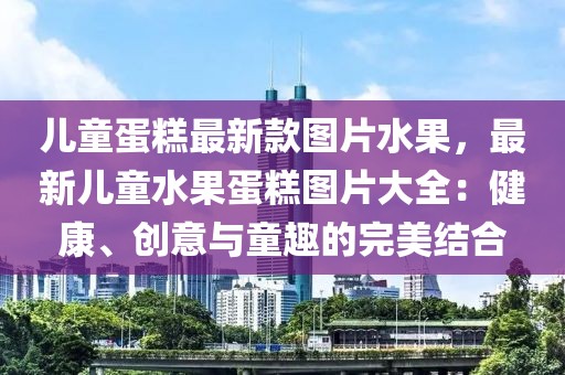 兒童蛋糕最新款圖片水果，最新兒童水果蛋糕圖片大全：健康、創(chuàng)意與童趣的完美結(jié)合