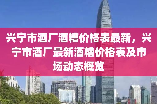 興寧市酒廠酒糟價格表最新，興寧市酒廠最新酒糟價格表及市場動態(tài)概覽