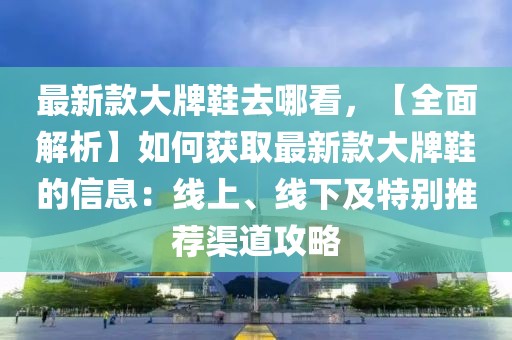最新款大牌鞋去哪看，【全面解析】如何獲取最新款大牌鞋的信息：線上、線下及特別推薦渠道攻略