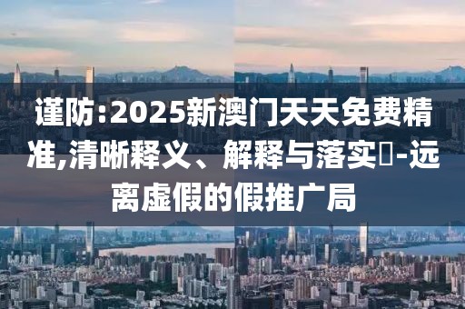 謹(jǐn)防:2025新澳門天天免費精準(zhǔn),清晰釋義、解釋與落實?-遠離虛假的假推廣局