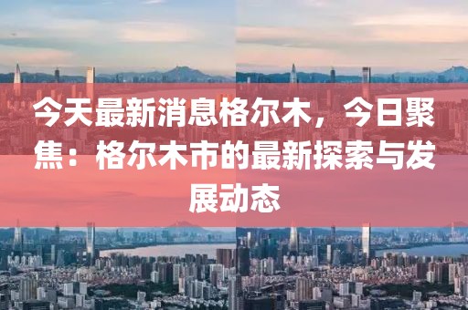 今天最新消息格爾木，今日聚焦：格爾木市的最新探索與發(fā)展動態(tài)