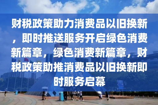 財稅政策助力消費品以舊換新，即時推送服務(wù)開啟綠色消費新篇章，綠色消費新篇章，財稅政策助推消費品以舊換新即時服務(wù)啟幕