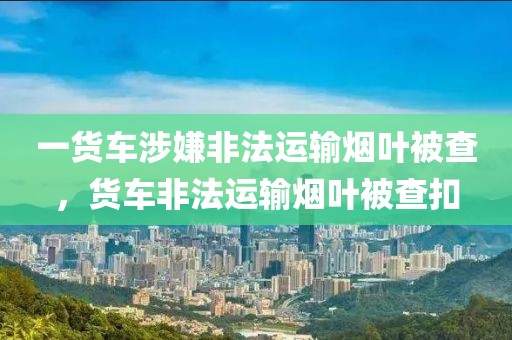 一貨車涉嫌非法運(yùn)輸煙葉被查，貨車非法運(yùn)輸煙葉被查扣