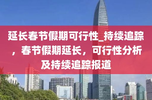 延長春節(jié)假期可行性_持續(xù)追蹤，春節(jié)假期延長，可行性分析及持續(xù)追蹤報道