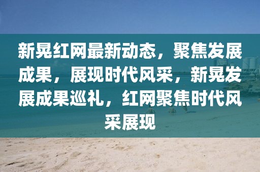 新晃紅網(wǎng)最新動(dòng)態(tài)，聚焦發(fā)展成果，展現(xiàn)時(shí)代風(fēng)采，新晃發(fā)展成果巡禮，紅網(wǎng)聚焦時(shí)代風(fēng)采展現(xiàn)