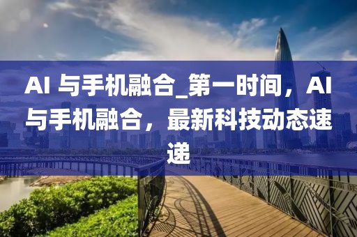 AI 與手機融合_第一時間，AI與手機融合，最新科技動態(tài)速遞