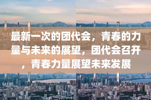 最新一次的團(tuán)代會(huì)，青春的力量與未來(lái)的展望，團(tuán)代會(huì)召開(kāi)，青春力量展望未來(lái)發(fā)展