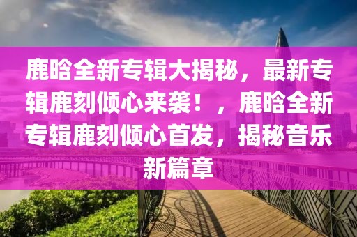 鹿晗全新專輯大揭秘，最新專輯鹿刻傾心來(lái)襲！，鹿晗全新專輯鹿刻傾心首發(fā)，揭秘音樂(lè)新篇章