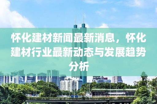 懷化建材新聞最新消息，懷化建材行業(yè)最新動態(tài)與發(fā)展趨勢分析